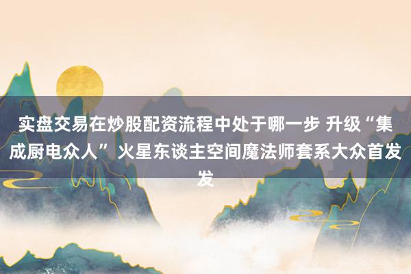 实盘交易在炒股配资流程中处于哪一步 升级“集成厨电众人” 火星东谈主空间魔法师套系大众首发