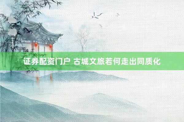 证券配资门户 古城文旅若何走出同质化