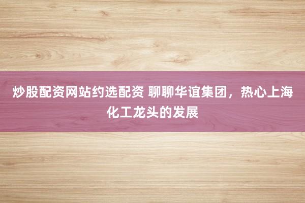 炒股配资网站约选配资 聊聊华谊集团，热心上海化工龙头的发展