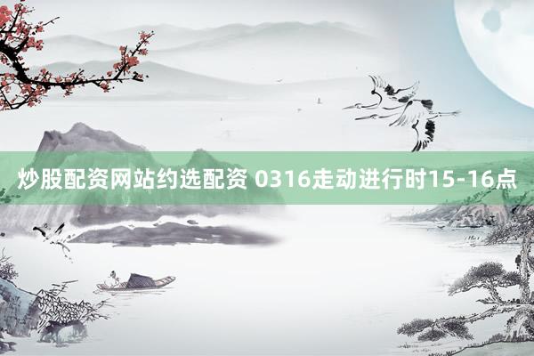 炒股配资网站约选配资 0316走动进行时15-16点