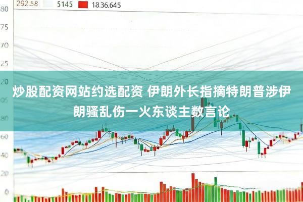 炒股配资网站约选配资 伊朗外长指摘特朗普涉伊朗骚乱伤一火东谈主数言论