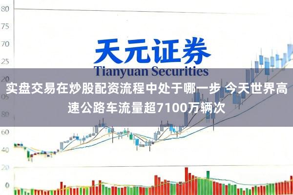实盘交易在炒股配资流程中处于哪一步 今天世界高速公路车流量超7100万辆次