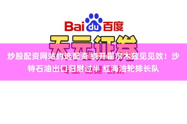 炒股配资网站约选配资 绕开霍尔木兹见见效！沙特石油出口归附过半 红海油轮排长队