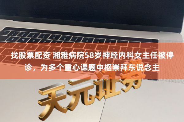 找股票配资 湘雅病院58岁神经内科女主任被停诊，为多个重心课题中枢崇拜东说念主