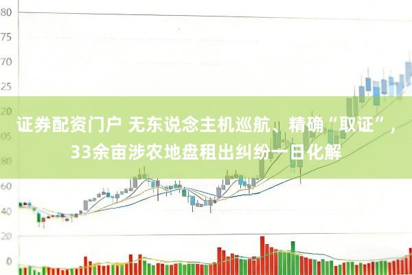 证券配资门户 无东说念主机巡航、精确“取证”，33余亩涉农地盘租出纠纷一日化解