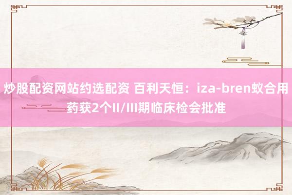 炒股配资网站约选配资 百利天恒：iza-bren蚁合用药获2个II/III期临床检会批准