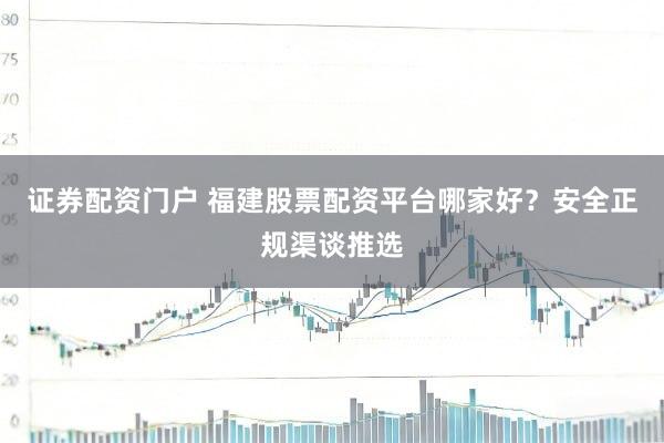 证券配资门户 福建股票配资平台哪家好？安全正规渠谈推选