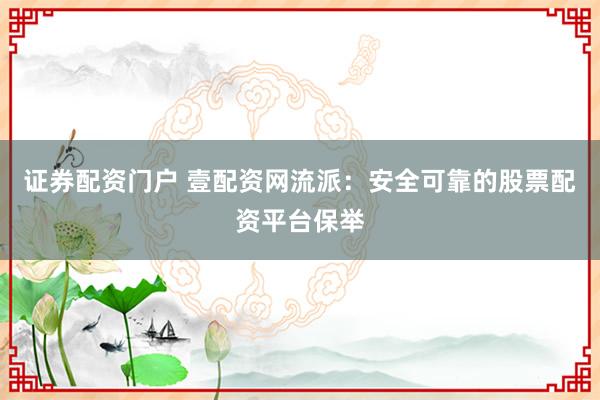 证券配资门户 壹配资网流派：安全可靠的股票配资平台保举