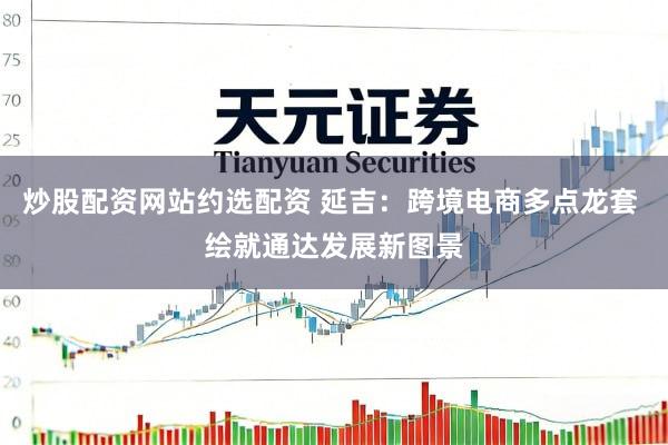 炒股配资网站约选配资 延吉：跨境电商多点龙套 绘就通达发展新图景