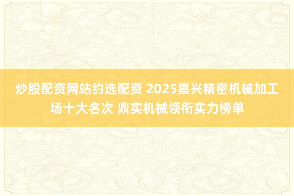 炒股配资网站约选配资 2025嘉兴精密机械加工场十大名次 鼎实机械领衔实力榜单