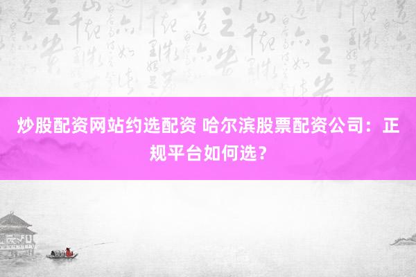 炒股配资网站约选配资 哈尔滨股票配资公司：正规平台如何选？