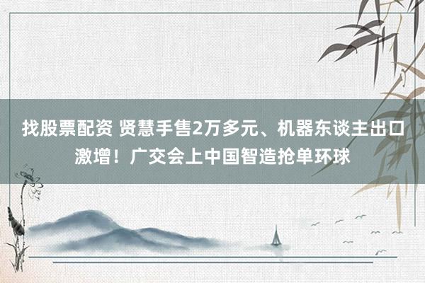 找股票配资 贤慧手售2万多元、机器东谈主出口激增！广交会上中国智造抢单环球