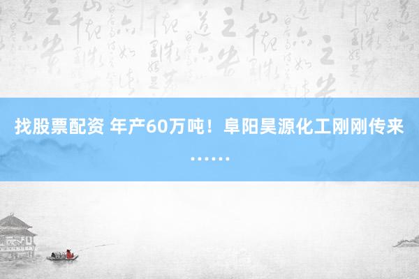 找股票配资 年产60万吨！阜阳昊源化工刚刚传来……