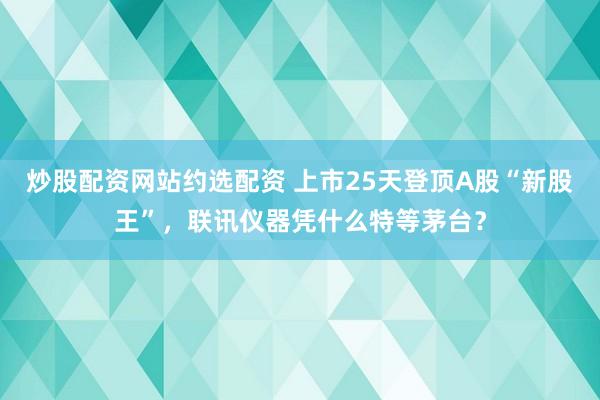 炒股配资网站约选配资 上市25天登顶A股“新股王”，联讯仪器凭什么特等茅台？