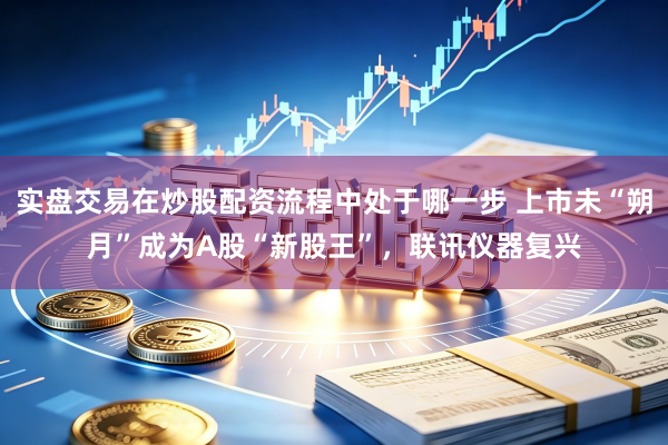 实盘交易在炒股配资流程中处于哪一步 上市未“朔月”成为A股“新股王”，联讯仪器复兴