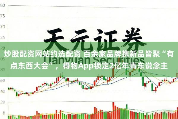 炒股配资网站约选配资 百余家品牌携新品皆聚“有点东西大会”,得物App锁定2亿年青东说念主
