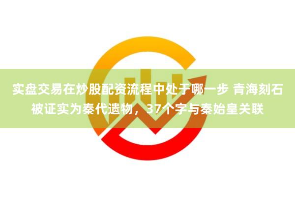 实盘交易在炒股配资流程中处于哪一步 青海刻石被证实为秦代遗物，37个字与秦始皇关联