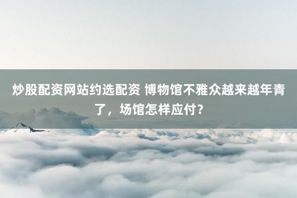 炒股配资网站约选配资 博物馆不雅众越来越年青了,场馆怎样应付?