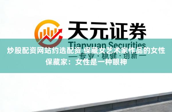 炒股配资网站约选配资 保藏女艺术家作品的女性保藏家：女性是一种眼神