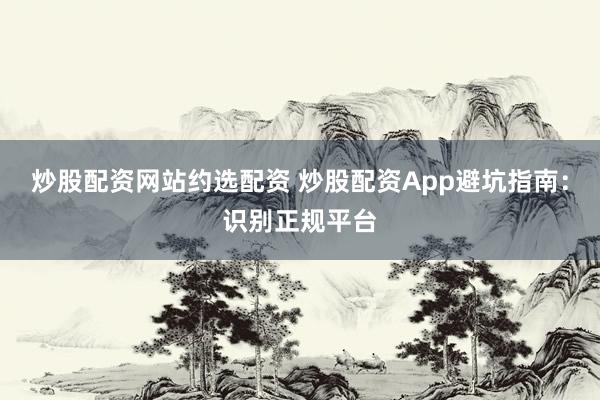 炒股配资网站约选配资 炒股配资App避坑指南：识别正规平台